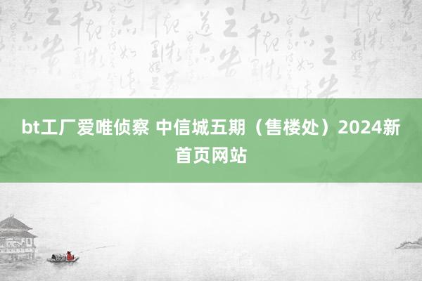 bt工厂爱唯侦察 中信城五期（售楼处）2024新首页网站