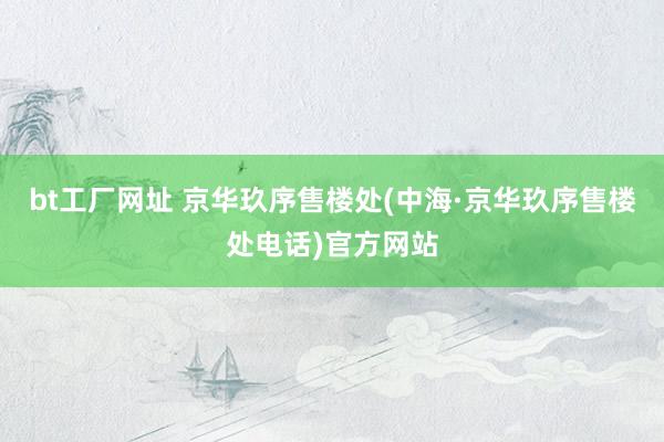 bt工厂网址 京华玖序售楼处(中海·京华玖序售楼处电话)官方网站