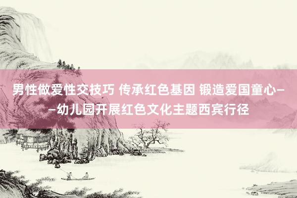 男性做爱性交技巧 传承红色基因 锻造爱国童心——幼儿园开展红色文化主题西宾行径