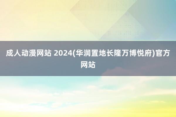 成人动漫网站 2024(华润置地长隆万博悦府)官方网站