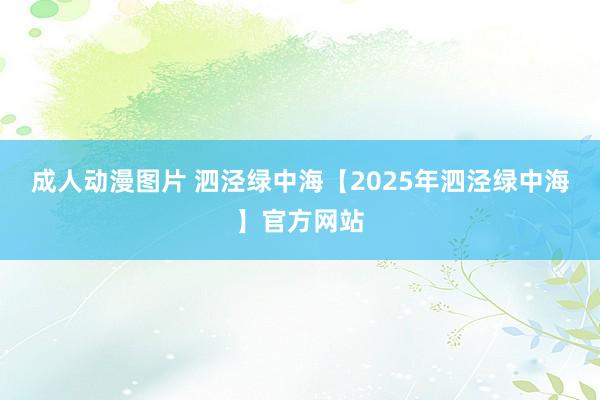 成人动漫图片 泗泾绿中海【2025年泗泾绿中海】官方网站