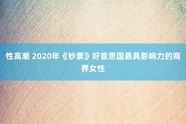 性高潮 2020年《钞票》好意思国最具影响力的商界女性