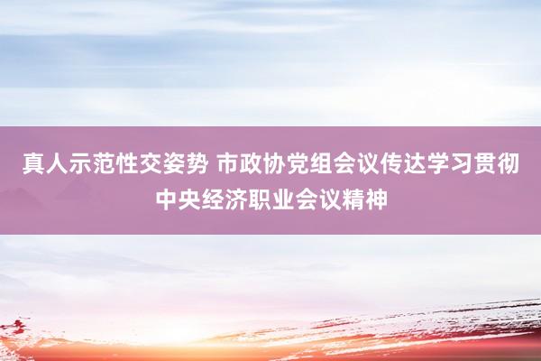 真人示范性交姿势 市政协党组会议传达学习贯彻中央经济职业会议精神