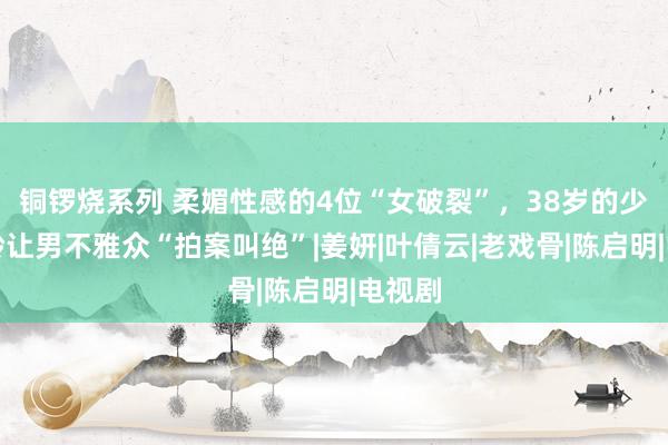 铜锣烧系列 柔媚性感的4位“女破裂”，38岁的少妇年龄让男不雅众“拍案叫绝”|姜妍|叶倩云|老戏骨|陈启明|电视剧