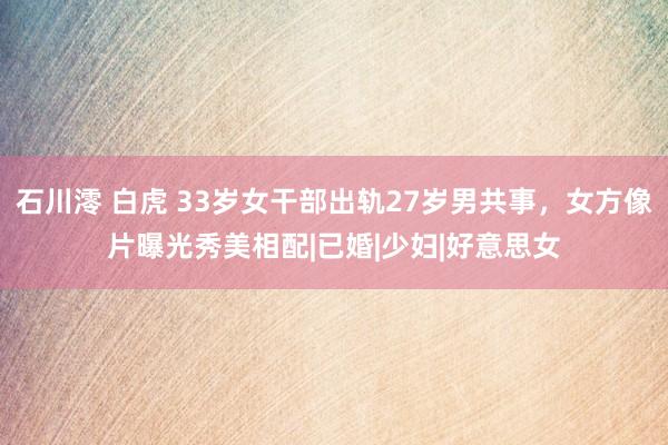 石川澪 白虎 33岁女干部出轨27岁男共事，女方像片曝光秀美相配|已婚|少妇|好意思女