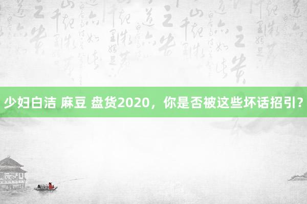 少妇白洁 麻豆 盘货2020，你是否被这些坏话招引？