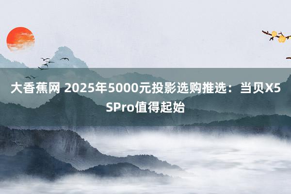 大香蕉网 2025年5000元投影选购推选：当贝X5SPro值得起始