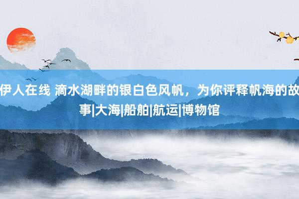 伊人在线 滴水湖畔的银白色风帆，为你评释帆海的故事|大海|船舶|航运|博物馆