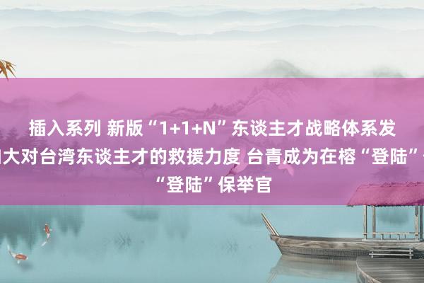 插入系列 新版“1+1+N”东谈主才战略体系发布，加大对台湾东谈主才的救援力度 台青成为在榕“登陆”保举官