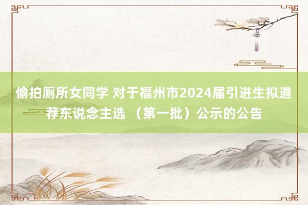 偷拍厕所女同学 对于福州市2024届引进生拟遴荐东说念主选 （第一批）公示的公告