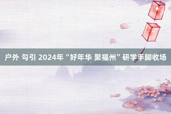 户外 勾引 2024年“好年华 聚福州”研学手脚收场