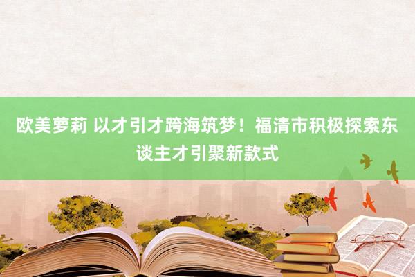 欧美萝莉 以才引才跨海筑梦！福清市积极探索东谈主才引聚新款式